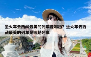 坐火车去西藏最美的列车是哪趟？坐火车去西藏最美的列车是哪趟列车