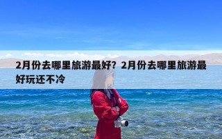 2月份去哪里旅游最好？2月份去哪里旅游最好玩还不冷