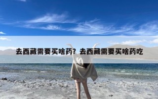 去西藏需要买啥药？去西藏需要买啥药吃