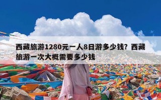 西藏旅游1280元一人8日游多少钱？西藏旅游一次大概需要多少钱