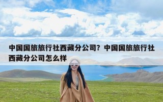 中国国旅旅行社西藏分公司？中国国旅旅行社西藏分公司怎么样