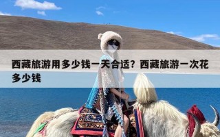 西藏旅游用多少钱一天合适？西藏旅游一次花多少钱