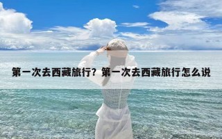第一次去西藏旅行？第一次去西藏旅行怎么说