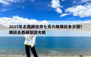 2025年去西藏旅游七天六晚跟团多少钱？跟团去西藏旅游大概