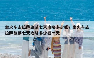 坐火车去拉萨旅游七天攻略多少钱？坐火车去拉萨旅游七天攻略多少钱一天