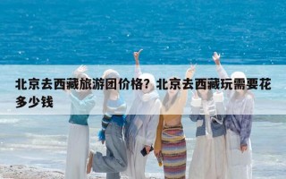北京去西藏旅游团价格？北京去西藏玩需要花多少钱