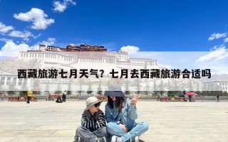 西藏旅游七月天气？七月去西藏旅游合适吗