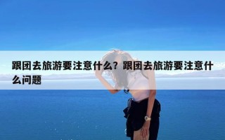 跟团去旅游要注意什么？跟团去旅游要注意什么问题