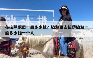 在拉萨跟团一般多少钱？旅游团去拉萨旅游一般多少钱一个人