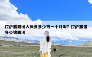 拉萨旅游团大概要多少钱一个月呢？拉萨旅游多少钱跟团