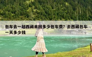 包车去一趟西藏来回多少包车费？去西藏包车一天多少钱
