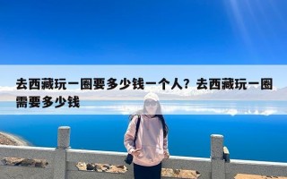 去西藏玩一圈要多少钱一个人？去西藏玩一圈需要多少钱