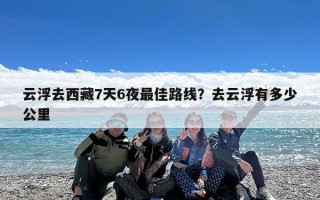 云浮去西藏7天6夜最佳路线？去云浮有多少公里