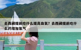 去西藏提前吃什么提高血氧？去西藏提前吃什么药增加氧气