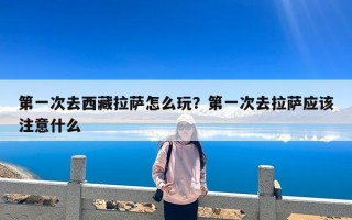 第一次去西藏拉萨怎么玩？第一次去拉萨应该注意什么