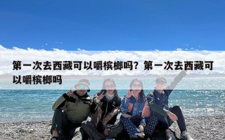 第一次去西藏可以嚼槟榔吗？第一次去西藏可以嚼槟榔吗