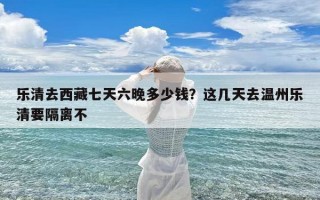 乐清去西藏七天六晚多少钱？这几天去温州乐清要隔离不