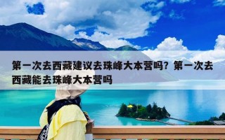 第一次去西藏建议去珠峰大本营吗？第一次去西藏能去珠峰大本营吗