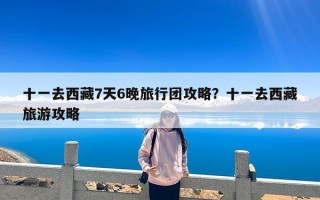 十一去西藏7天6晚旅行团攻略？十一去西藏旅游攻略