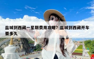 盐城到西藏一星期费用攻略？盐城到西藏开车要多久