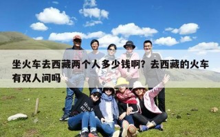 坐火车去西藏两个人多少钱啊？去西藏的火车有双人间吗