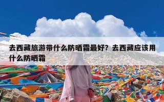 去西藏旅游带什么防晒霜最好？去西藏应该用什么防晒霜