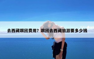 去西藏跟团费用？跟团去西藏旅游要多少钱