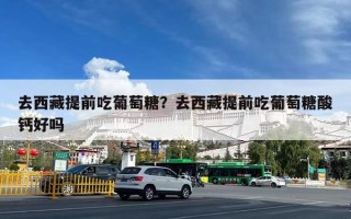 去西藏提前吃葡萄糖？去西藏提前吃葡萄糖酸钙好吗