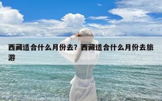 西藏适合什么月份去？西藏适合什么月份去旅游