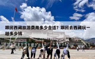 跟团西藏旅游费用多少合适？跟团去西藏玩一趟多少钱