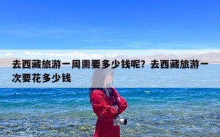 去西藏旅游一周需要多少钱呢？去西藏旅游一次要花多少钱