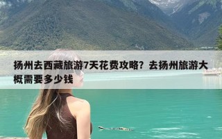 扬州去西藏旅游7天花费攻略？去扬州旅游大概需要多少钱