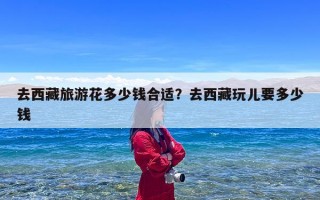去西藏旅游花多少钱合适？去西藏玩儿要多少钱