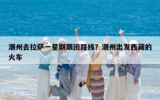 潮州去拉萨一星期跟团路线？潮州出发西藏的火车