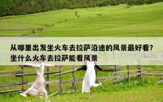 从哪里出发坐火车去拉萨沿途的风景最好看？坐什么火车去拉萨能看风景