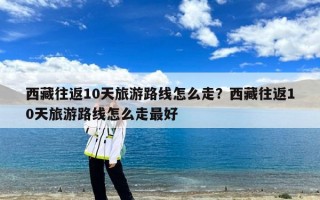 西藏往返10天旅游路线怎么走？西藏往返10天旅游路线怎么走最好
