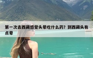 第一次去西藏感觉头晕吃什么药？到西藏头有点晕