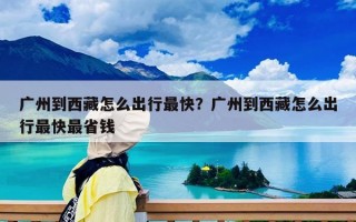 广州到西藏怎么出行最快？广州到西藏怎么出行最快最省钱