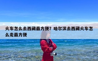 火车怎么去西藏最方便？哈尔滨去西藏火车怎么走最方便