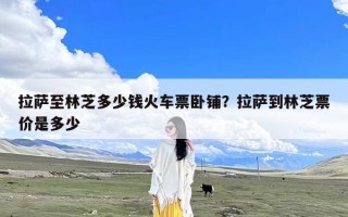 拉萨至林芝多少钱火车票卧铺？拉萨到林芝票价是多少