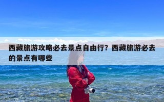 西藏旅游攻略必去景点自由行？西藏旅游必去的景点有哪些