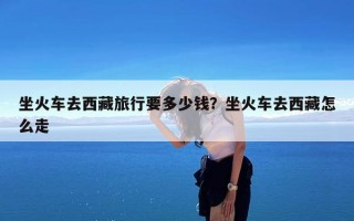 坐火车去西藏旅行要多少钱？坐火车去西藏怎么走