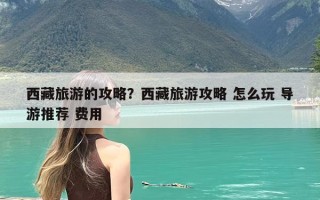 西藏旅游的攻略？西藏旅游攻略 怎么玩 导游推荐 费用