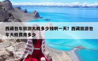 西藏包车旅游大概多少钱啊一天？西藏旅游包车大概费用多少