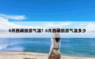 6月西藏旅游气温？6月西藏旅游气温多少