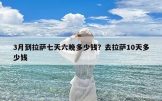 3月到拉萨七天六晚多少钱？去拉萨10天多少钱