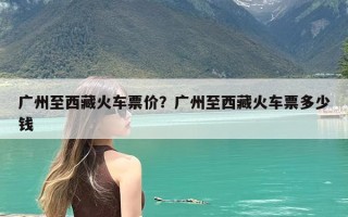 广州至西藏火车票价？广州至西藏火车票多少钱