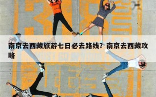 南京去西藏旅游七日必去路线？南京去西藏攻略