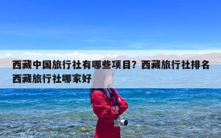 西藏中国旅行社有哪些项目？西藏旅行社排名西藏旅行社哪家好