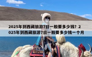 2025年到西藏旅游7日一般要多少钱？2025年到西藏旅游7日一般要多少钱一个月
